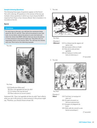Sample Listening Questions                                             1. You see:
The following three types of questions appear on the French
Test with Listening. All questions in this section of the test are
multiple-choice questions in which you must choose the BEST
response from three or four choices offered. Text in brackets [ ] is
recorded on the CD.

Part A

 Directions
 For each item in this part, you will hear four sentences desig-
 nated (A), (B), (C), and (D). They will not be printed in your test
 book. As you listen, look at the picture in your test book and
 select the choice that BEST reﬂects what you see in the picture
 or what someone in the picture might say. Then ﬁll in the cor-            You hear:
 responding circle on the answer sheet. You will hear the choices
                                                                           [Numéro 1
 only once. Now look at the following example.
                                                                           (Woman)     (A) Il y a beaucoup de vagues cet
   You see:                                                                                   après-midi.
                                                                                       (B) Quel plaisir d’être en forêt!
                                                                                       (C) Faire de la voile est bien
                                                                                              agréable.
                                                                                       (D) Les bateaux à rames sont
                                                                                              lents et silencieux.]
                                                                                                                         (7 seconds)

                                                                       2. You see:




   You hear:

    [(A) Quelle joie d’être seul!
     (B) Que c’est agréable de faire du vélo!
     (C) Le moteur fait trop de bruit!                                     You hear:
     (D) Nous adorons la course à pied.]
                                                                          [Numéro 2
Statement (B), “Que c’est agréable de faire du vélo!” best reﬂects        (Man)        (A) C’est bien, la musique en
what you see in the picture or what someone in the picture might                            plein air!
say. Therefore, you should choose answer (B).                                          (B) Ces gens écoutent un
                                                                                            discours passionnant.
                                                                                       (C) Ces gens se plaignent du
                                                                                            bruit.
                                                                                       (D) Cette salle de concert a une
                                                                                            bonne acoustique.]
                                                                                                                          (7 seconds)




                                                                                                                 SAT Subject Tests 63
 