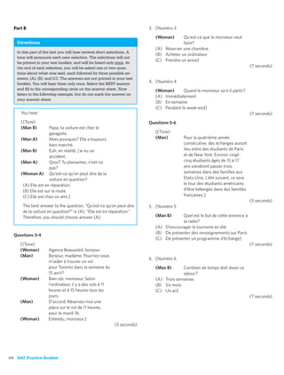 Part B                                                                3. [Numéro 3

                                                                           (Woman)      Qu’est-ce que le monsieur veut
   Directions                                                                           faire?
                                                                           (A) Réserver une chambre
   In this part of the test you will hear several short selections. A
                                                                           (B) Acheter un ordinateur
   tone will announce each new selection. The selections will not
                                                                           (C) Prendre un avion]
   be printed in your test booklet, and will be heard only once. At
   the end of each selection, you will be asked one or two ques-                                                              (7 seconds)
   tions about what was said, each followed by three possible an-
   swers, (A), (B), and (C). The answers are not printed in your test
   booklet. You will hear them only once. Select the BEST answer
                                                                        4. [Numéro 4
   and ﬁll in the corresponding circle on the answer sheet. Now            (Woman)      Quand le monsieur va-t-il partir?
   listen to the following example, but do not mark the answer on
                                                                           (A) Immédiatement
   your answer sheet.
                                                                           (B) En semaine
                                                                           (C) Pendant le week-end]
     You hear:                                                                                                                (7 seconds)
     [(Tone)                                                            Questions 5-6
     (Man B)         Papa, ta voiture est chez le
                     garagiste.                                            [(Tone)
     (Man A)         Mais pourquoi? Elle a toujours                        (Man)         Pour la quatrième année
                     bien marché.                                                        consécutive, des échanges auront
     (Man B)         Euh, en réalité, j’ai eu un                                         lieu entre des étudiants de Paris
                     accident.                                                           et de New York. Environ vingt-
     (Man A)         Quoi? Tu plaisantes, n’est-ce                                       cinq étudiants âgés de 15 à 17
                     pas?                                                                ans viendront passer trois
     (Woman A) Qu’est-ce qu’on peut dire de la                                           semaines dans des familles aux
                     voiture en question?                                                Etats-Unis. L’été suivant, ce sera
      (A) Elle est en réparation.                                                        le tour des étudiants américains
      (B) Elle est sur la route.                                                         d’être hébergés dans des familles
      (C) Elle est chez un ami.]                                                         françaises.]
                                                                                                                              (5 seconds)
      The best answer to the question, “Qu’est-ce qu’on peut dire       5. [Numéro 5
      de la voiture en question?” is (A), “Elle est en réparation.”
      Therefore, you should choose answer (A).                             (Man B)     Quel est le but de cette annonce à
                                                                                       la radio?
                                                                           (A) D’encourager le tourisme en été
                                                                           (B) De présenter des renseignements sur Paris
  Questions 3-4
                                                                           (C) De présenter un programme d’échange]
     [(Tone)                                                                                                                  (7 seconds)
     (Woman)         Agence Beausoleil, bonjour.
     (Man)           Bonjour, madame. Pourriez-vous
                                                                        6. [Numéro 6
                     m’aider à trouver un vol
                     pour Toronto dans la semaine du                       (Man B)      Combien de temps doit durer ce
                     15 avril?                                                          séjour?
     (Woman)         Bien sûr, monsieur. Selon                             (A) Trois semaines
                     l’ordinateur, il y a des vols à 11                    (B) Six mois
                     heures et à 15 heures tous les                        (C) Un an]
                     jours.                                                                                                   (7 seconds)
     (Man)           D’accord. Réservez-moi une
                     place sur le vol de 11 heures,
                     pour le mardi 16.
     (Woman)         Entendu, monsieur.]
                                                          (5 seconds)




64 SAT Practice Booklet
 