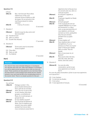 Questions 7-8                                                                          répertoire et je ne fais pas tous
                                                                                       les concerts avec eux, donc ce
   [(Tone)
                                                                                       n’est pas la peine.
   (Man A)        Bon, c’est d’accord. Nous allons
                                                                       (Woman)         Et comment s’appelle ce
                  d’abord voir un ﬁlm, puis
                                                                                       groupe?
                  retrouver Anne et Sophie au café
                                                                       (Man B)         Ce groupe s’appelle Les Steady
                  de la gare. On se rencontre à dix-
                                                                                       Holy Men.
                  neuf heures devant le cinéma,
                                                                       (Woman)         Et l’autre groupe?
                  entendu?
                                                                       (Man B)         C’est un groupe de rock qui
   (Man B)             C’est ça. À ce soir.]
                                                                                       s’appelle Riffraff et là, on vient
                                                       (5 seconds)
                                                                                       de commencer il y a deux
7. [Numéro 7                                                                           mois, un peu plus peut-être, et
                                                                                       nous répétons, une fois par
   (Woman)       Qu’est-ce que les deux amis vont
                                                                                       semaine au moins, quelquefois
                 faire ensemble?
                                                                                       deux fois par semaine,
   (A) Prendre le train
                                                                                       pendant trois ou quatre
   (B) Aller au cinéma
                                                                                       heures.
   (C) Écouter des disques]
                                                                       (Woman)         Et vous répétez où?
                                                       (7 seconds)
                                                                       (Man B)         Nous répétons dans un local
8. [Numéro 8                                                                           de répétitions. Il y en a
                                                                                       plusieurs sur Paris où on peut
   (Woman)      Où les amis vont-ils rencontrer
                                                                                       payer à l’heure pour répéter
                Anne et Sophie?
                                                                                       dans un studio. Tout est
   (A) Chez elles
                                                                                       équipé.
   (B) Dans un café
                                                                       (Woman)         Bien, et vous jouez où, en
   (C) Au théâtre]
                                                                                       général?
                                                       (7 seconds)
                                                                       (Man B)         Nous jouons dans des bars,
Part C                                                                                 dans des clubs, dans des
                                                                                       bistros, dans des caves.]
 Directions                                                          9. [Numéro 9

 You will now hear some extended dialogues or monologues.              (Woman B)       Au cours de cette
 You will hear each only once. After each dialogue or monologue,                       conversation, qu’est-ce que
 you will be asked several questions about what you have just                          nous apprenons sur le jeune
 heard. These questions are also printed in your test book. Select                     Éric?]
 the best answer to each question from among the four choices          Au cours de cette conversation, qu’est-ce que nous apprenons
 printed in your test book and ﬁll in the corresponding circle on      sur le jeune Éric?
 the answer sheet. There is no sample question for this part.
                                                                       (A)   Il est chanteur.
                                                                       (B)   Il a terminé ses études.
Questions 9-11
                                                                       (C)   Il est acteur.
   You will hear:                                                      (D)   Il veut apprendre le français.
   [(Man A)       Dialogue numéro 1. Éric,                                                                                  (12 seconds)
                  jeune étudiant demeurant à
                  Paris, parle de ses activités.
   (Woman)        Alors, dis-moi ce que tu fais.
   (Man B)        Je suis chanteur dans deux
                  groupes, un de Rythme &
                  Blues, et un autre groupe, un
                  groupe de rock.
   (Woman)        Et vous répétez souvent?
   (Man B)        Pour le groupe de Rythme &
                  Blues, nous ne répétons pas
                  souvent; nous avons répété
                  pendant huit mois et donc
                  nous connaissons assez bien le


                                                                                                                    SAT Subject Tests 65
 