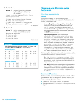 10. [Numéro 10                                                        German and German with
     (Woman B)      Pourquoi les membres du groupe                      Listening
                    Rythme & Blues ne répètent-ils
                    pas souvent?]
                                                                        One-hour subject tests
     Pourquoi les membres du groupe Rythme & Blues ne
     répètent-ils pas souvent?                                          Content
                                                                        Both tests comply with the German spelling reform
     (A)    Parce qu’ils connaissent bien les chansons
                                                                        (Rechtschreibreform) as much as possible. The tests evaluate
     (B)    Parce qu’ils aiment improviser
                                                                        reading ability in these areas:
     (C)    Parce qu’ils s’intéressent à d’autres concerts
     (D)    Parce qu’ils jouent rarement en public                           Sentence Completion and Paragraph Completion: These
                                                         (12 seconds)        questions test vocabulary and grammar requiring you to
  11. [Numéro 11                                                             know the meaning of words and idiomatic expressions in
                                                                             context and to identify usage that is structurally correct and
     (Woman B)       Où Éric donne-t-il des concerts?]                       appropriate. For each omission, you must select the choice
                     Où Éric donne-t-il des concerts?                        that BEST ﬁts each sentence.
     (A)    Dans des restaurants
     (B)    Dans des jardins                                                 Reading Comprehension: These questions test
     (C)    Dans des clubs                                                   understanding of the content of various materials taken
     (D)    Dans des théâtres                                                from sources such as advertisements, timetables, street
                                                         (12 seconds)        signs, forms, and tickets. They also examine your ability to
                                                                             read passages representative of various styles and levels
                                                                             of difficulty. There are several prose passages followed by
    ANSWERS                                                                  questions that test your understanding of the passages.
    The estimated difﬁculty level, on a scale of 1 to 5, with 1 the          The passages, mostly adapted from literary sources
    easiest and 5 the most difﬁcult, is in parentheses.                      and newspapers or magazines, are generally one or two
                                                                             paragraphs in length and test whether you can identify the
    Reading Questions
                                                                             main idea or comprehend facts or details in the text.
    1.     A (1)     6.   D (4)      11.   D (3)      16.    A (3)
    2.     D (2)     7.   A (2)      12.   C (3)      17.    A (3)      The listening test also measures the ability to understand spoken
    3.     B (3)     8.   A (2)      13.   C (2)                        language with two types of listening questions:
    4.     A (2)     9.   D (2)      14.   D (3)                             Type One: Contains short dialogues/monologues with one
    5.     B (3)    10.   A (5)      15.   A (4)                             or two multiple-choice questions. Dialogues/monologues,
                                                                             questions, and answer choices are recorded. Questions are
    Listening Questions
                                                                             also printed in the test book.
    1.     D (4)    4.    B (2)      7.    B (2)      10.    A (4)
    2.     A (3)    5.    C (2)      8.    B (3)      11.    C (3)           Type Two: Contains longer dialogues and monologues with
                                                                             several multiple-choice questions. Dialogues/monologues
    3.     C (2)    6.    A (3)      9.    A (2)
                                                                             and questions are only recorded and not printed in the test
                                                                             book. Answer choices are not recorded; they appear only in
                                                                             the test book.

                                                                        Recommended Preparation
                                                                        Both tests reﬂect general trends in high school curricula and are
                                                                        independent of particular textbooks or methods of instruction.
                                                                        Recommended preparation includes:
                                                                        ■   2–4 years of study in high school or the equivalent
                                                                        ■   Gradual development of competence in German over a period
                                                                            of years




66 SAT Practice Booklet
 