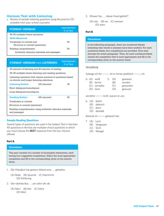 German Test with Listening                                            3. Wissen Sie, . . . dieser Hund gehört?
■    Review of sample listening questions using the practice CD
     available from your school counselor                                (A) wer (B) wo          (C) wessen
                                                                              (D) wem
                                                        Approximate
    FORMAT–GERMAN
                                                         % of Test
                                                                      Part B
    80–85 multiple-choice questions
    Skills Measured                                                    Directions
    Vocabulary in context and                               50
       Structure in context (grammar)                                  In the following paragraph, there are numbered blanks
    Reading comprehension                                   50         indicating that words or phrases have been omitted. For each
                                                                       numbered blank, four completions are provided. First read
        Authentic stimulus materials and passages
                                                                       through the entire paragraph. Then, for each numbered blank,
                                                                       choose the completion that is most appropriate and ﬁll in the
                                                                       corresponding circle on the answer sheet.
                                                        Approximate
    FORMAT–GERMAN with LISTENING
                                                         % of Test
                                                                      Verspätung
    20 minutes of listening and 40 minutes of reading
    85–90 multiple-choice listening and reading questions             Solange ich ihn -------, ist er immer pünktlich -------; ich
    Listening questions that require answers to questions based
    on shorter and longer listening selections                        4. (A)   weiß         5.    (A)      gewesen
                                                                         (B)   kenne              (B)      worden
    Listening Section          (20 minutes)                 35
                                                                         (C)   verstehe           (C)      geworden
    Short dialogues/monologues                                           (D)   kann               (D)      gewusst
    Long dialogues/monologues

    Reading Section            (40 minutes)                 65
                                                                      verstehe ------- nicht, warum er uns

    Vocabulary in context                                             6. (A)    damit
    Structure in context (grammar)                                       (B)    dadurch
    Reading comprehension using authentic stimulus materials
                                                                         (C)    darin
    and passages                                                         (D)    deshalb
                                                                      diesmal im ------- gelassen hat.
Sample Reading Questions                                              7. (A)    Loch
Several types of questions are used in the Subject Test in German.       (B)    Vergessen
All questions in the test are multiple-choice questions in which         (C)    Stich
you must choose the BEST response from the four choices                  (D)    Mangel
offered.

Part A

    Directions
    This part consists of a number of incomplete statements, each
    having four suggested completions. Select the most appropriate
    completion and ﬁll in the corresponding circle on the answer
    sheet.


1. Der Präsident hat gestern Abend eine . . . gehalten.

     (A) Rede (B) Sprache       (C) Nachricht
          (D) Erklärung

2. Der nächste Bus . . . um zehn Uhr ab.

     (A) fahrt (B) fahr     (C) fahre
          (D) fährt




                                                                                                                      SAT Subject Tests 67
 