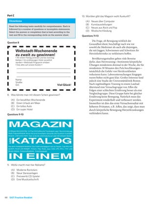 Part C                                                               10. Worüber gibt das Magazin wohl Auskunft?
   Directions                                                             (A)   Neues über Computer
                                                                          (B)   Kunstausstellungen
   Read the following texts carefully for comprehension. Each is
                                                                          (C)   Neues aus Rock und Pop
   followed by a number of questions or incomplete statements.
   Select the answer or completion that is best according to the
                                                                          (D)   Modische Kleidung
   text and ﬁll in the corresponding circle on the answer sheet.       Questions 11-13
                                                                                Die Frage, ob Bewegung wirklich der
  Question 8
                                                                             Gesundheit dient, beschäftigt nach wie vor
                                                                             sowohl die Mediziner als auch alle diejenigen,
           Weltstadt-Wochenende                                              die mit Joggen, Schwimmen und Schwitzen ihr
                                                                             Herzinfarktrisiko zu verkleinern hoffen.
           zu zweit zu gewinnen!
           • An einem Freitag anreisen und bis Sonntag                          Bevölkerungsstudien geben viele Beweise
           bleiben • Im erstklassigen Hotel verwöhnt
           werden • Weltstadt-Programm erleben                               dafür, dass Herztraining—bestimmte körperliche
           • Das alles auf unsere Kosten •                                   Übungen mindestens dreimal in der Woche, die für
            ______________________________________________                   mindestens 30 Minuten den Puls beschleunigen—
            ______________________________________________                   tatsächlich die Gefahr von Herzkrankheiten
                                                                             reduzieren kann. Laboruntersuchungen hingegen
            ______________________________________________
                                                                             waren bisher nicht ganz klar. Großes Interesse fand
           Name:                                                             jedoch eine Studie der Universitätsklinik Boston.
           Straße:
           Ort:                                          Viel Glück!         Nach regelmäßigem Training in einem Laufrad
                                                                             überstand eine Versuchsgruppe von Affen die
                                                                             Folgen einer schlechten Ernährung besser als eine
                                                                             Vergleichsgruppe. Diese Gruppe hatte bei gleicher
  8. Was könnte man mit diesem Schein gewinnen?
                                                                             Ernährung keine Bewegung. Natürlich muss das
     (A)    Ein bezahltes Wochenende                                         Experiment wiederholt und verbessert werden.
     (B)    Einen Urlaub am Meer                                             Immerhin ist dies das erste Versuchsresultat mit
     (C)    Ein tolles Auto                                                  höheren Primaten, z.B. Affen, das zeigt, dass man
     (D)    Ein super Hotel                                                  durch körperliche Bewegung Herzerkrankungen
  Questions 9-10                                                             verhindern kann.




  9. Wofür macht man hier Reklame?

     (A)    Moderne Rockstars
     (B)    Neue Stereoanlagen
     (C)    Preiswerte CD-Spieler
     (D)    Eine Musikzeitschrift




68 SAT Practice Booklet
 