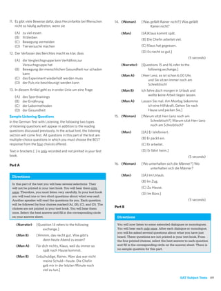 11. Es gibt viele Beweise dafür, dass Herzinfarkte bei Menschen        14. (Woman)       [Was gefällt Rainer nicht?] Was gefällt
    nicht so häuﬁg auftreten, wenn sie                                                        Rainer nicht?
   (A)   zu viel essen                                                     (Man)         [(A)Klaus kommt spät.
   (B)   ﬁt bleiben
                                                                                         (B) Die Cheﬁn arbeitet viel.
   (C)   Bewegung vermeiden
   (D)   Tierversuche machen                                                             (C) Klaus hat gegessen.

12. Der Verfasser des Berichtes macht es klar, dass                                      (D) Es riecht so gut.]
                                                                                                                          (5 seconds)
   (A) die Vergleichsgruppe kein Verhältnis zur
       Versuchsgruppe hat                                                  (Narrator)    [Questions 15 and 16 refer to the
   (B) Bewegung der menschlichen Gesundheit nur schaden                                     following exchange.]
       kann                                                                (Man A)       [Herr Lenz, es ist schon 6.00 Uhr,
   (C) das Experiment wiederholt werden muss                                                 und Sie sitzen immer noch am
   (D) der Puls nie beschleunigt werden kann                                                 Schreibtisch!
13. In diesem Artikel geht es in erster Linie um eine Frage                (Man B)       Ich fahre doch morgen in Urlaub und
                                                                                              wollte keine Arbeit liegen lassen.
   (A)   des Sporttrainings
   (B)   der Ernährung                                                     (Man A)       Lassen Sie mal. Am Montag bekomme
   (C)   der Labormethoden                                                                   ich eine Hilfskraft. Gehen Sie nach
   (D)   der Gesundheit                                                                      Hause und packen Sie.]
Sample Listening Questions                                             15. (Woman)       [Warum sitzt Herr Lenz noch am
In the German Test with Listening, the following two types                                    Schreibtisch?] Warum sitzt Herr Lenz
of listening questions will appear in addition to the reading                                 noch am Schreibtisch?
questions discussed previously. In the actual test, the listening          (Man)         [(A) Er telefoniert.
section will come ﬁrst. All questions in this part of the test are
multiple-choice questions in which you must choose the BEST                              (B) Er packt ein.
response from the four choices offered.                                                  (C) Er arbeitet.
Text in brackets [ ] is only recorded and not printed in your test                       (D) Er fährt heim.]
book.                                                                                                                     (5 seconds)

Part A                                                                 16. (Woman)       [Wo unterhalten sich die Männer?] Wo
                                                                                              unterhalten sich die Männer?

 Directions                                                                (Man)         [(A) Im Urlaub.
                                                                                         (B) Im Zug.
 In this part of the test you will hear several selections. They
 will not be printed in your test book. You will hear them only                          (C) Zu Hause.
 once. Therefore, you must listen very carefully. In your test book                      (D) Im Büro.]
 you will read one or two short questions about what was said.
 Another speaker will read the questions for you. Each question                                                           (5 seconds)
 will be followed by four choices marked (A), (B), (C), and (D). The
 choices are not printed in your test book. You will hear them
                                                                       Part B
 once. Select the best answer and ﬁll in the corresponding circle
 on your answer sheet.                                                  Directions

    (Narrator)     [Question 14 refers to the following                 You will now listen to some extended dialogues or monologues.
                      exchange.]                                        You will hear each only once. After each dialogue or monologue,
                                                                        you will be asked several questions about what you have just
    (Man B)        [Hmmm, das riecht gut. Was gibt’s                    heard. These questions are not printed in your test book. From
                      denn heute Abend zu essen?                        the four printed choices, select the best answer to each question
    (Man A)        Für dich nichts, Klaus, weil du immer so             and ﬁll in the corresponding circle on the answer sheet. There is
                        spät nach Hause kommst.                         no sample question for this part.

    (Man B)        Entschuldige, Rainer. Aber das war nicht
                       meine Schuld—heute. Die Cheﬁn
                       gab mir in der letzten Minute noch
                       viel zu tun.]

                                                                                                                    SAT Subject Tests 69
 