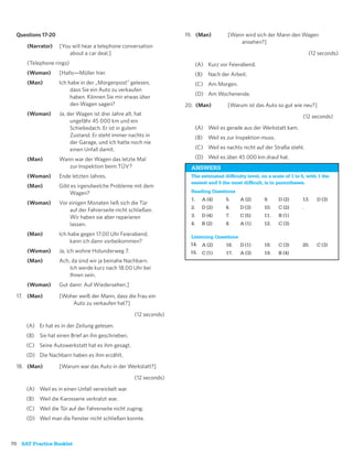 Questions 17-20                                                  19. (Man)         [Wann wird sich der Mann den Wagen
                                                                                         ansehen?]
      (Narrator)    [You will hear a telephone conversation
                        about a car deal.]                                                                                 (12 seconds)
      (Telephone rings)                                               (A) Kurz vor Feierabend.
      (Woman)       [Hallo—Müller hier.                               (B) Nach der Arbeit.
      (Man)         Ich habe in der „Morgenpost” gelesen,             (C) Am Morgen.
                         dass Sie ein Auto zu verkaufen
                                                                      (D) Am Wochenende.
                         haben. Können Sie mir etwas über
                         den Wagen sagen?                          20. (Man)         [Warum ist das Auto so gut wie neu?]
      (Woman)       Ja, der Wagen ist drei Jahre alt, hat                                                               (12 seconds)
                         ungefähr 45 000 km und ein
                         Schiebedach. Er ist in gutem                 (A) Weil es gerade aus der Werkstatt kam.
                         Zustand. Er steht immer nachts in            (B) Weil es zur Inspektion muss.
                         der Garage, und ich hatte noch nie
                         einen Unfall damit.                          (C) Weil es nachts nicht auf der Straße steht.

      (Man)         Wann war der Wagen das letzte Mal                 (D) Weil es über 45 000 km drauf hat.
                       zur Inspektion beim TÜV?                      ANSWERS
      (Woman)       Ende letzten Jahres.                             The estimated difﬁculty level, on a scale of 1 to 5, with 1 the
                                                                     easiest and 5 the most difﬁcult, is in parentheses.
      (Man)         Gibt es irgendwelche Probleme mit dem
                        Wagen?                                       Reading Questions
                                                                     1.   A (4)     5.     A (2)      9.    D (2)      13.    D (3)
      (Woman)       Vor einigen Monaten ließ sich die Tür
                                                                     2.   D (2)     6.     D (3)      10.   C (2)      .
                        auf der Fahrerseite nicht schließen.
                        Wir haben sie aber reparieren                3.   D (4)     7.     C (5)      11.   B (1)
                        lassen.                                      4.   B (2)     8.     A (1)      12.   C (3)

      (Man)         Ich habe gegen 17.00 Uhr Feierabend,            Listening Questions
                         kann ich dann vorbeikommen?
                                                                    14. A (2)     16. D (1)           18.   C (3)      20.    C (3)
      (Woman)       Ja, ich wohne Holunderweg 7.                    15. C (1)     17. A (3)           19.   B (4)
      (Man)         Ach, da sind wir ja beinahe Nachbarn.
                        Ich werde kurz nach 18.00 Uhr bei
                        Ihnen sein.
      (Woman)       Gut dann: Auf Wiedersehen.]

  17. (Man)         [Woher weiß der Mann, dass die Frau ein
                        Auto zu verkaufen hat?]

                                                    (12 seconds)

     (A) Er hat es in der Zeitung gelesen.
     (B) Sie hat einen Brief an ihn geschrieben.
     (C) Seine Autowerkstatt hat es ihm gesagt.
     (D) Die Nachbarn haben es ihm erzählt.

  18. (Man)         [Warum war das Auto in der Werkstatt?]

                                                    (12 seconds)

     (A) Weil es in einen Unfall verwickelt war.
     (B) Weil die Karosserie verkratzt war.
     (C) Weil die Tür auf der Fahrerseite nicht zuging.
     (D) Weil man die Fenster nicht schließen konnte.



70 SAT Practice Booklet
 