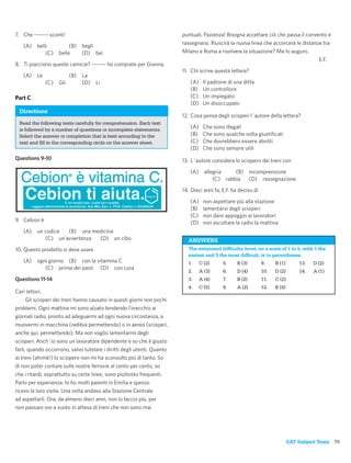 7. Che ------- sconti!                                                   puntuali. Pazienza! Bisogna accettare ciò che passa il convento e
                                                                         rassegnarsi. Riuscirà la nuova linea che accorcerà le distanze tra
   (A)    belli           (B) begli
              (C)    belle    (D) bei                                    Milano e Roma a risolvere la situazione? Me lo auguro.
                                                                                                                                      E.F.
8. Ti piacciono queste camicie? ------- ho comprate per Gianna.
                                                                         11. Chi scrive questa lettera?
   (A)    Le               (B)   La
               (C)   Gli         (D)   Li                                   (A)    Il padrone di una ditta
                                                                            (B)    Un controllore
Part C                                                                      (C)    Un impiegato
                                                                            (D)    Un disoccupato
 Directions
                                                                         12. Cosa pensa degli scioperi l´autore della lettera?
 Read the following texts carefully for comprehension. Each text
 is followed by a number of questions or incomplete statements.             (A)    Che sono illegali
 Select the answer or completion that is best according to the              (B)    Che sono qualche volta giustiﬁcati
 text and ﬁll in the corresponding circle on the answer sheet.              (C)    Che dovrebbero essere aboliti
                                                                            (D)    Che sono sempre utili
Questions 9-10                                                           13. L´autore considera lo sciopero dei treni con

                                                                            (A)     allegria    (B) incomprensione
                                                                                        (C) rabbia  (D) rassegnazione

                                                                         14. Dieci anni fa, E.F. ha deciso di

                                                                            (A)    non aspettare più alla stazione
                                                                            (B)    lamentarsi degli scioperi
                                                                            (C)    non dare appoggio ai lavoratori
9. Cebion è                                                                 (D)    non ascoltare la radio la mattina
   (A)    un codice  (B) una medicina
             (C) un’avvertenza (D) un cibo                                 ANSWERS
10. Questo prodotto si deve usare                                          The estimated difﬁculty level, on a scale of 1 to 5, with 1 the
                                                                           easiest and 5 the most difﬁcult, is in parentheses.
   (A)    ogni giorno (B) con la vitamina C                                1.     C (2)     5.     B (3)        9.    B (1)       13.   D (2)
             (C) prima dei pasti (D) con cura
                                                                           2.     A (3)     6.     D (4)        10.   D (2)       14.   A (1)
Questions 11-14                                                            3.     A (4)     7.     B (2)        11.   C (2)
                                                                           4.     C (5)     8.     A (2)        12.   B (4)
Cari lettori,
      Gli scioperi dei treni hanno causato in questi giorni non pochi
problemi. Ogni mattina mi sono alzato tendendo l’orecchio ai
giornali radio, pronto ad adeguarmi ad ogni nuova circostanza, a
muovermi in macchina (nebbia permettendo) o in aereo (scioperi,
anche qui, permettendo). Ma non voglio lamentarmi degli
scioperi. Anch´io sono un lavoratore dipendente e so che è giusto
farli, quando occorrono, salvo tutelare i diritti degli utenti. Quanto
ai treni (ahimè!) lo sciopero non mi ha sconvolto più di tanto. So
di non poter contare sulle nostre ferrovie al cento per cento, so
che i ritardi, soprattutto su certe linee, sono piuttosto frequenti.
Parlo per esperienza. Io ho molti parenti in Emilia e spesso
ricevo le loro visite. Una volta andavo alla Stazione Centrale
ad aspettarli. Ora, da almeno dieci anni, non lo faccio più, per
non passare ore a vuoto in attesa di treni che non sono mai




                                                                                                                              SAT Subject Tests 75
 