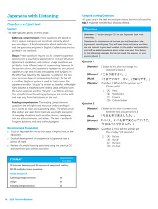 Japanese with Listening                                                 Sample Listening Questions
                                                                          All questions in the test are multiple-choice. You must choose the
                                                                          BEST response from the four choices offered.
  One-hour subject test
  Content                                                                  Directions
  The test evaluates ability in three areas:
                                                                           (Narrator) [ This is a sample CD for the Japanese Test with
      Listening comprehension: These questions are based on                Listening.
      short, spoken dialogues and narratives primarily about               Directions: In this section of the test you will hear short dia-
      everyday topics. A brief explanation about each selection            logues and monologues. You will hear them only once and they
      and the questions are given in English. Explanations are also        are not printed in your test booklet. At the end of each selection,
      printed in the test book.                                            you will be asked questions about what was said. Now listen
                                                                           to the following example, but do not mark the answer on your
      Usage: These questions require you to complete Japanese              answer sheet. ]
      sentences in a way that is appropriate in terms of structure
      (grammar), vocabulary, and context. Usage questions are             Question 1
      printed in three different ways of representing Japanese. In
                                                                              (Narrator)    [ Listen to this short exchange in a
      the center column, the Japanese is represented in standard
                                                                                                 stationery store. ]
      Japanese script and all kanji are supplied with furigana. In
      the other two columns, the Japanese is written in the two               (Woman)
      most common types of romanization (romaji). To the left,                (Man)
      a modiﬁed Hepburn system is used. In that system, the
                                                                              (Narrator)    Question 1. What did the woman buy?
      Japanese word for “bicycle” is written as jitensha. In the right-
                                                                                               (16 seconds)
      hand column, a modiﬁed kunrei-shiki is used. In that system,
      the same Japanese word for “bicycle” is written as zitensya.                            1.   (A)   Pens
      You should choose the writing system you are familiar with                                   (B)   Notebooks
      and read only from that column on the test.                                                  (C)   Erasers
                                                                                                   (D)   Colored paper
      Reading comprehension: The reading comprehension                    Question 2
      questions are in English and test your understanding of
      such points as main and supporting ideas. The selections in             (Narrator)    [ Listen to this short conversation
      this section are taken from materials you might encounter                                  between two acquaintances. ]
      in everyday situations, such as notes, menus, newspaper                 (Man)
      articles, advertisements, and letters. The text is written in
      hiragana, katakana, and kanji without furigana.                         (Woman)

  Recommended Preparation                                                     (Narrator)    Question 2. How did the woman get
  ■ Study of Japanese for two to four years in high school, or the                             there today? (16 seconds)
    equivalent
                                                                                             2.    (A)   By bus
  ■ Gradual development of competence in Japanese over a
                                                                                                   (B)   By car
    period of years                                                                                (C)   By train
  ■ Review of sample listening questions using the practice CD                                     (D)   On foot
    available from your school counselor


                                                      Approximate
    FORMAT
                                                       % of Test
    20 minutes listening and 40 minutes of usage and reading
    80–85 multiple-choice questions

    Skills Measured
    Listening comprehension                           35
    Usage                                             30
    Reading comprehension                             35




76 SAT Practice Booklet
 