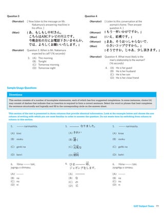 Question 3                                                                Question 4
    (Narrator)    [ Now listen to the message on Mr.                           (Narrator)    [ Listen to this conversation at the
                      Nakamura’s answering machine in                                             woman’s home. Then answer
                      his office. ]                                                               question 4. ]
    (Man)                                                                      (Woman)
                                                                               (Man)
                                                                               (Woman)
                                                                               (Man)
    (Narrator)    Question 3. When is Mr. Nakamura
                     expected to call? (16 seconds)
                                                                               (Narrator)    Question 4. What most likely is the
                   3.   (A)    This morning
                                                                                                man’s relationship to the woman?
                        (B)    Tonight
                                                                                                (16 seconds)
                        (C)    Tomorrow morning
                        (D)    Tomorrow night                                                 4.   (A)    He is her guest
                                                                                                   (B)    He is her husband
                                                                                                   (C)    He is her son
                                                                                                   (D)    He is her close friend


Sample Usage Questions

 Directions
 This section consists of a number of incomplete statements, each of which has four suggested completions. In some instances, choice (A)
 may consist of dashes that indicate that no insertion is required to form a correct sentence. Select the word or phrase that best completes
 the sentence structurally and logically and ﬁll in the corresponding circle on the answer sheet.


 This section of the test is presented in three columns that provide identical information. Look at the example below and choose the one
 column of writing with which you are most familiar in order to answer the question. Do not waste time by switching from column to
 column in this section.

   5.   ------- narimashita.                           5.                                            5.     ------- narimasita.

   (A) kirei                                                                                         (A) kiree

   (B) osoku                                                                                         (B) osoku

   (C) genki na                                                                                      (C) genki na


   (D) benri                                                                                         (D) benri


   6.    Hima ------- toki,                            6.                                            6.   Hima ------- toki,
   jogingu o shimasu.                                                                                zyogingu o simasu.

   (A) -------                                                                                       (A) -------
   (B) na                                                                                            (B) na
   (C) no                                                                                            (C) no
   (D) ni                                                                                            (D) ni




                                                                                                                          SAT Subject Tests 77
 