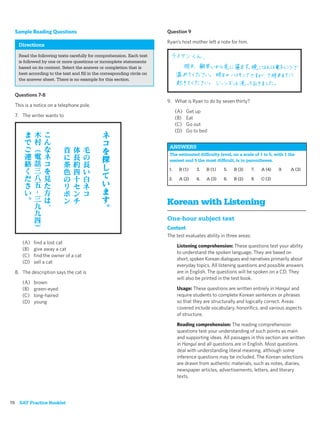 Sample Reading Questions                                             Question 9

                                                                       Ryan’s host mother left a note for him.
   Directions
   Read the following texts carefully for comprehension. Each text
   is followed by one or more questions or incomplete statements
   based on its content. Select the answer or completion that is
   best according to the text and ﬁll in the corresponding circle on
   the answer sheet. There is no example for this section.


  Questions 7-8
                                                                       9. What is Ryan to do by seven thirty?
  This is a notice on a telephone pole.
                                                                            (A)   Get up
  7. The writer wants to                                                    (B)   Eat
                                                                            (C)   Go out
                                                                            (D)   Go to bed


                                                                        ANSWERS
                                                                        The estimated difﬁculty level, on a scale of 1 to 5, with 1 the
                                                                        easiest and 5 the most difﬁcult, is in parentheses.
                                                                       1.    B (1)    3.   B (1)   5.   B (3)       7.   A (4)   9.   A (3)

                                                                       2.    A (2)    4.   A (3)   6.   B (2)       8.   C (3)




                                                                       Korean with Listening
                                                                       One-hour subject test
                                                                       Content
                                                                       The test evaluates ability in three areas:
     (A)   ﬁnd a lost cat
                                                                            Listening comprehension: These questions test your ability
     (B)   give away a cat
                                                                            to understand the spoken language. They are based on
     (C)   ﬁnd the owner of a cat
                                                                            short, spoken Korean dialogues and narratives primarily about
     (D)   sell a cat
                                                                            everyday topics. All listening questions and possible answers
  8. The description says the cat is                                        are in English. The questions will be spoken on a CD. They
                                                                            will also be printed in the test book.
     (A)   brown
     (B)   green-eyed                                                       Usage: These questions are written entirely in Hangul and
     (C)   long-haired                                                      require students to complete Korean sentences or phrases
     (D)   young                                                            so that they are structurally and logically correct. Areas
                                                                            covered include vocabulary, honoriﬁcs, and various aspects
                                                                            of structure.

                                                                            Reading comprehension: The reading comprehension
                                                                            questions test your understanding of such points as main
                                                                            and supporting ideas. All passages in this section are written
                                                                            in Hangul and all questions are in English. Most questions
                                                                            deal with understanding literal meaning, although some
                                                                            inference questions may be included. The Korean selections
                                                                            are drawn from authentic materials, such as notes, diaries,
                                                                            newspaper articles, advertisements, letters, and literary
                                                                            texts.




78 SAT Practice Booklet
 