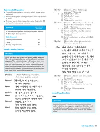 Recommended Preparation                                                (Narrator)        [ Question 1. Where did Hansu go
■ Study of Korean for two to four years in high school, or the                           yesterday? ] (16 seconds)
  equivalent                                                                  1.   (A)   To his brother’s office.
■ Gradual development of competence in Korean over a period
                                                                                   (B)   To his brother’s house.
  of years                                                                         (C)   To the airport.
                                                                                   (D)   To a graduation ceremony.
■ Review of sample listening questions using the practice CD
  available from your school counselor                                 (Narrator)        [ Question 2. Choose the correct statement
                                                                                         based on the conversation you have just
                                                 Approximate                             heard. ] (16 seconds)
  FORMAT
                                                  % of Test                   2.   (A)   Hansu’s brother is moving in with Hansu.
  20 minutes listening and 40 minutes of usage and reading                         (B)   Hansu’s brother has a four-day vacation.
                                                                                   (C)   Hansu’s brother works on the
  80–85 multiple-choice questions
                                                                                         West Coast.
  Skills Measured                                                                  (D)   Hansu’s brother went to college on the East
  Listening comprehension                              35                                Coast.
                                                                       (Narrator)        [ Listen to the following announcement.
  Usage                                                30
                                                                                         Then answer question 3. ]
  Reading comprehension                                35
                                                                          (Man)
Sample Listening Questions

 Directions
 In this part of the test you will hear several spoken selections.
 They will not be printed in your test book. You will hear them
 only once. After each selection you will be asked one or more
 questions about what you have just heard. These questions,
 with four possible answers, are printed in your test booklet.
 Select the best answer to each question from among the four
 choices printed and ﬁll in the corresponding circle on your an-
 swer sheet. Now listen to the ﬁrst selection.


 (Narrator)     [ Listen to the following conversation.
                                                                       (Narrator)        [ Question 3. What is being announced? ]
                  Then answer questions 1 and 2. ]
                                                                                         (16 seconds)
 (Woman)                                                                      3.   (A)   That service is not affected.
                                                                                   (B)   That service will be restored.
                                                                                   (C)   That a new line will open on the following
 (Man)                                                                                   day.
                                                                                   (D)   That there will be no service at
                                                                                         3 o’clock.
 (Woman)                                                             Sample Usage Questions
 (Man)
                                                                     Part A

 (Woman)                                                              Directions
                                                                      This section consists of a number of incomplete statements,
                                                                      each of which has four suggested completions. Select the word
 (Man)                                                                or words that best complete the sentence structurally and
                                                                      logically and ﬁll in the corresponding circle on the answer
                                                                      sheet.




                                                                                                                   SAT Subject Tests 79
 