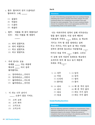 Part B

                           Directions
                           In each of the following paragraphs there are numbered blanks
                           indicating that words or phrases have been omitted. For each
                           numbered blank, four completions are provided. First read
                           through the entire paragraph. Then, for each numbered blank,
                           choose the completion that is most appropriate and ﬁll in the
                           corresponding circle on the answer sheet.




                          Sample Reading Questions

                           Directions
                           Read the following selections carefully for comprehension. Each
                           selection is followed by one or more questions or incomplete
                           statements based on its content. Choose the answer or
                           completion that is best according to the selection and ﬁll in the
                           corresponding circle on the answer sheet.

80 SAT Practice Booklet
 