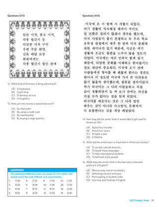 Questions 12-13                                                     Questions 14-16




12. What kind of business is being advertised?

      (A)    A bookstore
      (B)    A gift shop
      (C)    A delivery service
      (D)    A drugstore

13. How can one receive a special discount?

      (A)    By mail order
      (B)    By using a credit card
      (C)    By membership
      (D)    By buying a large quantity                             14. How long did the writer think it would take to get used to
                                                                        American life?

                                                                       (A)   About four months
                                                                       (B)   About four years
                                                                       (C)   At least a year
                                                                       (D)   A lifetime

                                                                    15. What did the writer learn is important in American society?

                                                                       (A)   To accept cultural diversity
                                                                       (B)   To speak many languages
                                                                       (C)   To help international students
                                                                       (D)   To befriend many people

                                                                    16. What does the writer think is the best way to become
                                                                        proﬁcient in English?
  ANSWERS                                                              (A)   Memorizing a lot of vocabulary
  The estimated difﬁculty level, on a scale of 1 to 5, with 1 the      (B)   Attending various seminars
  easiest and 5 the most difﬁcult, is in parentheses.                  (C)   Participating in student clubs
 1.         C (2)    5.    C (3)     9.    C (3)    13.    C (3)       (D)   Learning and thinking in English
 2.         D (3)    6.    A (4)     10.   C (4)    14.    C (3)
 3.         B (4)    7.    B (3)     11.   B (3)    15.    A (4)
 4.         B (2)    8.    A (3)     12.   A (2)    16.    D (4)


                                                                                                                 SAT Subject Tests 81
 