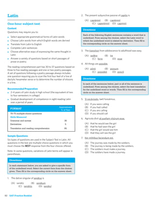Latin                                                                  2. The present subjunctive passive of capitis is

                                                                            (A) capiāminī   (B) capiēminī
  One-hour subject test                                                           (C) caperēminī (D) capiminī
  Content
                                                                          Directions
  Questions may require you to:
                                                                          Each of the following English sentences contains a word that is
  ■    Select appropriate grammatical forms of Latin words                underlined. From among the choices, select the Latin word to
  ■    Choose Latin words from which English words are derived            which the underlined word is related by derivation. Then ﬁll in
  ■    Translate from Latin to English                                    the corresponding circle on the answer sheet.
  ■    Complete Latin sentences
  ■    Choose alternative ways of expressing the same thought in         3. The transition from adolescence to adulthood was easy.
       Latin                                                                (A) sedēre      (B) īre
  ■    Answer a variety of questions based on short passages of                   (C) ferre        (D) esse
       prose or poetry
                                                                         4. All things are possible.
  The reading comprehension part has 30 to 37 questions based on
                                                                            (A) pōnō       (B) possum
  three to ﬁve reading passages and one or two poetry passages.
                                                                                 (C) possideō    (D) poscō
  A set of questions following a poetry passage always includes
  one question requiring you to scan the ﬁrst four feet of a line of
  dactylic hexameter verse or to determine the number of elisions         Directions
  in a line.                                                              In each of the sentences below, part or all of the sentence is
                                                                          underlined. From among the choices, select the best translation
  Recommended Preparation                                                 for the underlined word or words. Then ﬁll in the corresponding
  ■ 2–4 years of Latin study in high school (the equivalent of two        circle on the answer sheet.
    to four semesters in college)
  ■ Gradual development of competence in sight-reading Latin             5. Sī vocāvissēs, laetī fuissēmus.
    over a period of years
                                                                            (A)   If you were calling
                                                        Approximate         (B)   If you had called
      FORMAT
                                                         % of Test          (C)   If you are calling
      70–75 multiple-choice questions                                       (D)   If you should call
      Skills Measured
                                                                         6. Agricola dīxit sē puellam vīsūrum esse.
      Grammar and syntax                                      30
      Derivatives                                             5             (A)   that he would see the girl
                                                                            (B)   that he had seen the girl
      Translation and reading comprehension                   65
                                                                            (C)   that the girl would see him
                                                                            (D)   that they will see the girl
  Sample Questions
                                                                         7. Iter mīlitibus faciendum est.
  Six types of questions are used in the Subject Test in Latin. All
  questions in the test are multiple-choice questions in which you          (A)   The journey was made by the soldiers.
  must choose the BEST response from the four choices offered.              (B)   The journey is being made by the soldiers.
                                                                            (C)   The soldiers must make a journey.
  Note: In some questions, variations of Latin terms will appear in
                                                                            (D)   The soldiers have made a journey.
  parentheses.

      Directions
      In each statement below, you are asked to give a speciﬁc form
      of the underlined word. Select the correct form from the choices
      given. Then ﬁll in the corresponding circle on the answer sheet.


  1. The dative singular of senātus is

       (A) senātū      (B) senātum
             (C) senātūs     (D) senātuī


82 SAT Practice Booklet
 