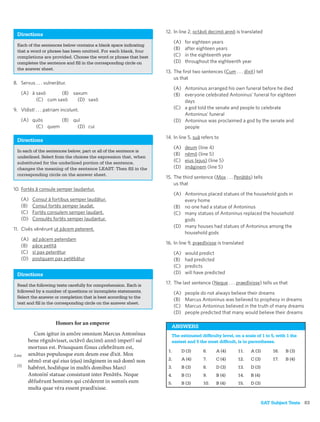 12. In line 2, octāvō decimō annō is translated
 Directions
                                                                        (A)    for eighteen years
 Each of the sentences below contains a blank space indicating
 that a word or phrase has been omitted. For each blank, four
                                                                        (B)    after eighteen years
 completions are provided. Choose the word or phrase that best          (C)    in the eighteenth year
 completes the sentence and ﬁll in the corresponding circle on          (D)    throughout the eighteenth year
 the answer sheet.
                                                                  13. The ﬁrst two sentences (Cum . . . dīxit) tell
                                                                      us that
8. Servus . . . vulnerātur.
                                                                        (A) Antoninus arranged his own funeral before he died
   (A) ā saxō      (B) saxum                                            (B) everyone celebrated Antoninus’ funeral for eighteen
         (C) cum saxō    (D) saxō                                           days
9. Vīdistī . . . patriam incolunt.                                      (C) a god told the senate and people to celebrate
                                                                            Antoninus’ funeral
   (A) quōs      (B) quī                                                (D) Antoninus was proclaimed a god by the senate and
        (C) quem       (D) cui                                              people

                                                                  14. In line 5, suā refers to
 Directions
                                                                        (A)    deum (line 4)
 In each of the sentences below, part or all of the sentence is
                                                                        (B)    nēmō (line 5)
 underlined. Select from the choices the expression that, when
 substituted for the underlined portion of the sentence,                (C)    eius (ejus) (line 5)
 changes the meaning of the sentence LEAST. Then ﬁll in the             (D)    imāginem (line 5)
 corresponding circle on the answer sheet.
                                                                  15. The third sentence (Mox . . . Penātēs) tells
                                                                      us that
10. Fortēs ā consule semper laudantur.
                                                                        (A) Antoninus placed statues of the household gods in
   (A)   Consul ā fortibus semper laudātur.                                 every home
   (B)   Consul fortēs semper laudat.                                   (B) no one had a statue of Antoninus
   (C)   Fortēs consulem semper laudant.                                (C) many statues of Antoninus replaced the household
   (D)   Consulēs fortēs semper laudantur.                                  gods
                                                                        (D) many houses had statues of Antoninus among the
11. Cīvēs vēnērunt ut pācem peterent.
                                                                            household gods
   (A)   ad pācem petendam
                                                                  16. In line 9, praedīxisse is translated
   (B)   pāce petītā
   (C)   sī pax peterētur                                               (A)    would predict
   (D)   postquam pax petēbātur                                         (B)    had predicted
                                                                        (C)    predicts
 Directions                                                             (D)    will have predicted

 Read the following texts carefully for comprehension. Each is    17. The last sentence (Neque . . . praedīxisse) tells us that
 followed by a number of questions or incomplete statements.            (A)    people do not always believe their dreams
 Select the answer or completion that is best according to the
                                                                        (B)    Marcus Antoninus was believed to prophesy in dreams
 text and ﬁll in the corresponding circle on the answer sheet.
                                                                        (C)    Marcus Antoninus believed in the truth of many dreams
                                                                        (D)    people predicted that many would believe their dreams

                      Honors for an emperor
                                                                     ANSWERS
         Cum igitur in amōre omnium Marcus Antonīnus                 The estimated difﬁculty level, on a scale of 1 to 5, with 1 the
       bene rēgnāvisset, octāvō decimō annō imperīī suī              easiest and 5 the most difﬁcult, is in parentheses.
       mortuus est. Priusquam fūnus celebrātum est,
                                                                   1.         D (3)     6.     A (4)   11.   A (3)       16.   B (3)
Line   senātus populusque eum deum esse dīxit. Mox
       nēmō erat quī eius (ejus) imāginem in suā domō non          2.         A (4)     7.     C (4)   12.   C (3)       17.   B (4)
 (5)
       habēret, hodiēque in multīs domibus Marcī                   3.         B (3)     8.     D (3)   13.   D (3)
       Antonīnī statuae consistunt inter Penātēs. Neque            4.         B (1)     9.     B (4)   14.   B (4)
       dēfuērunt homines qui cre derent in somnīs eum
                                   ¯                               5.         B (3)     10.    B (4)   15.   D (3)
       multa quae ve ra essent praedīxisse.
                    ¯

                                                                                                                     SAT Subject Tests 83
 
