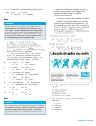 3. Si ------- en el Brasil, hablaríamos portugués y no español.                   Alcanzó la carretera central y pisó el acelerador. Se
                                                                               cruzó con varios camiones del ejército y con una
      (A) vivamos     (B) vivimos                                              ambulancia de la Cruz Roja. Sara hablaba
            (C) vivíamos    (D) viviéramos                                     incoherentemente a su lado.
                                                                                   —Pararemos en algún lugar. Un café nos hará bien.
Part B
                                                                                  En Santa Fe cayeron las primeras gotas. Álvaro las
     Directions                                                                vio caer en los cristales como frutas maduras y, a los
                                                                               pocos segundos, el espacio se convirtió en una cortina
     Directions: In each of the following paragraphs, there are                de agua. Era la lluvia violenta del trópico acompañada
     numbered blanks indicating that words or phrases have                     de un viento colérico y del fuego brutal de los
     been omitted. For each numbered blank, four completions are
                                                                               relámpagos. Los limpiacristales oscilaban inútilmente
     provided. First, read through the entire passage. Then, for
                                                                               en abanico con un ruido sordo.
     each numbered blank, choose the completion that is most
     appropriate given the context of the entire paragraph and ﬁll     11. ¿Dónde se desarrolla esta narración?
     in the corresponding circle on the answer sheet.
                                                                          (A) En una casa    (B) En un automóvil
                                                                                 (C) En un café  (D) En un cuartel
       La máquina más infernal de hacer dinero se
       llama “Pedroso,” un osito electrónico que (4) ha                12. ¿Qué desea Álvaro?
       derramado sobre sus fabricantes beneﬁcios superiores
                                                                          (A)      Abrir la cortina (B) Comer una fruta
       a los 100 millones de dólares en el (5)
                                                                                     (C) Tomar un café (D) Encender la luz
       año. La (6) de Pedroso es que habla. Claro, no hay ningún
       misterio en la cinta sin ﬁn y el grabador
         (7) en el interior del osito. Pero lo (8) novedoso
       es que (9) hablar su boca se mueve en sincronía
                                                                        La tranquilidad de sentirse bien atendido
       con las palabras y sus ojos pestañean. El juguete (10)
       vende a precios que oscilan entre 60 y 80 dólares.

4.         (A) todavía         (B) nunca
               (C) ya              (D) tampoco

5.         (A)    primero      (B)   primer
                 (C) primo           (D) primario

6.         (A)    oportunidad (B)    mayoría                            Cuando viaje por negocios, por   anulaciones, demoras, etc.
                 (C) desventaja      (D) particularidad                 ocio o por estudios, disfrute    Viaje tranquilo. EUROPEA
                                                                        plenamente de la tranquilidad    pone a su disposición el seguro
                                                                        de viajar bien atendido con      más amplio y más completo
7.         (A) ocultos    (B) lejanos                                   EUROPEA DE SEGUROS y             para cada tipo de viaje.
               (C) cobrados   (D) llenos                                despreocúpese de accidentes,
                                                                        asistencia médica, equipajes,
8.         (A) verdaderamente      (B) antiguamente
               (C) ansiosamente (D) perezosamente                      13. ¿Cuál de los siguientes beneﬁcios ofrece esta compañía de
9.         (A)    del          (B)   en                                    seguros?
                 (C) al              (D)   de                             (A) Reparación de autos
10.        (A)    se           (B)   le                                   (B) Ayuda ﬁnanciera
                 (C)   lo            (D)   los                            (C) Protección al viajar
                                                                          (D) Servicios de día y noche
Part C                                                                 14. ¿Qué característica se destaca más de la compañía
                                                                           anunciada?
     Directions
                                                                          (A) Su precio
     Read the following texts carefully for comprehension. Each text      (B) Su cortesía
     is followed by a number of questions or incomplete statements.       (C) Su rapidez
     Select the answer or completion that is BEST according to            (D) Su amplitud
     the passage and ﬁll in the corresponding circle on the answer
     sheet.




                                                                                                                                     SAT Subject Tests 85
 
