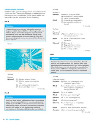 Sample Listening Questions                                                     You hear:
  In addition to the types of reading questions discussed above, the
                                                                                 [Número 2
  Spanish Test with Listening has three types of listening questions
                                                                                 (Woman)      Ana es una ciclista excelente.
  that test your ability to understand spoken Spanish. Please note
                                                                                              (A) Yo tengo una camiseta nueva.
  that in the actual test, the listening section comes ﬁrst.
                                                                                              (B) La mía es mucho mejor.
                                                                                 (Man)        (C) Y además, es muy simpática.
  Part A                                                                                      (D) La motocicleta también es
                                                                                                  buena.]
       Directions                                                                                                             (7 seconds)

       For each question in this part, you will hear four sentences              You hear:
       designated (A), (B), (C), and (D). They will not be printed in your
       test book. As you listen, look at the picture in your test book           [Número 3
       and select the choice that best reﬂects what you see in the               (Woman)      ¿Algo más, señor? Tenemos unas
       picture or what someone in the picture might say. Then ﬁll in                              ofertas especiales hoy.
       the corresponding circle on your answer sheet. You will hear the          (Man)        No, gracias. ¿Puedo pagar con tarjeta
       choices only once.
                                                                                                  de crédito?
                                                                                 (Woman)      (A)   Claro que sí.
          You see:
                                                                                              (B)   Salga usted ahora mismo.
  1.                                                                                          (C)   No aceptamos monedas.
                                                                                              (D)   No, no tengo cambio.]
                                                                                                                                 (7 seconds)

                                                                             Part C

                                                                              Directions
                                                                              Directions: You will now hear a series of selections. For each
                                                                              selection, you will see printed in your test book one or more
                                                                              questions with four possible answers. They will not be spoken.
                                                                              Select the best answer to each question from among the four
                                                                              choices printed and ﬁll in the corresponding circle on your
                                                                              answer sheet. You will have twelve seconds to answer each
                                                                              question.
          You hear:
                                                                                 You hear:
          [Número 1
          (Woman)        (A) Siempre quise ser ﬂorista.                          [Selección número 1
                         (B) Sólo hay una persona haciendo                       (Narrator) Escuchen esta conversación en la
                             cola.                                                                taquilla del Teatro Colón.
                         (C) Las cebollas están baratas hoy.
                                                                                 (Man)        Buenas tardes, señorita. ¿Todavía hay
                         (D) Creo que está por aquí.]
                                                                                                  entradas para el programa del
                                                          (7 seconds)
                                                                                                  sábado? Necesito dos.

  Part B                                                                         (Woman)      No, ya no quedan.
                                                                                 (Man)        Entonces, ¿para el domingo?
       Directions                                                                (Woman)      Ah, sí, para el domingo sí hay.
       In this part of the test you will hear several short conversations        (Man)        ¿Es el mismo programa?
       or parts of conversations, followed by four choices designated
                                                                                 (Woman)      No, es diferente; es un concierto de
       (A), (B), (C), and (D). After you hear the four choices, choose the
       one that most logically continues or completes the conversation
                                                                                                  música clásica.
       and mark your answer on your answer sheet. Neither the                    (Man)        Entonces, deme dos entradas, por favor.
       conversations nor the choices will be printed in your test book.
                                                                                 (Narrator)   Ahora contesten las preguntas 4 y 5.]
                                                                                                                             (24 seconds)



86 SAT Practice Booklet
 