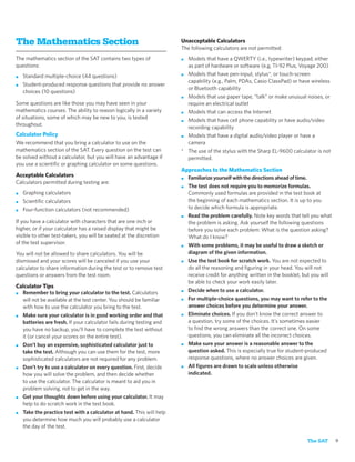 The Mathematics Section                                              Unacceptable Calculators
                                                                     The following calculators are not permitted:
The mathematics section of the SAT contains two types of             ■ Models that have a QWERTY (i.e., typewriter) keypad, either
questions:                                                             as part of hardware or software (e.g, TI-92 Plus, Voyage 200)
■   Standard multiple-choice (44 questions)                          ■ Models that have pen-input, stylus*, or touch-screen
                                                                       capability (e.g., Palm, PDAs, Casio ClassPad) or have wireless
■   Student-produced response questions that provide no answer
                                                                       or Bluetooth capability
    choices (10 questions)
                                                                     ■ Models that use paper tape, “talk” or make unusual noises, or
Some questions are like those you may have seen in your                require an electrical outlet
mathematics courses. The ability to reason logically in a variety    ■ Models that can access the Internet
of situations, some of which may be new to you, is tested
                                                                     ■ Models that have cell phone capability or have audio/video
throughout.
                                                                       recording capability
Calculator Policy                                                    ■ Models that have a digital audio/video player or have a
We recommend that you bring a calculator to use on the                 camera
mathematics section of the SAT. Every question on the test can       * The use of the stylus with the Sharp EL-9600 calculator is not
be solved without a calculator, but you will have an advantage if      permitted.
you use a scientiﬁc or graphing calculator on some questions.
                                                                     Approaches to the Mathematics Section
Acceptable Calculators                                               ■ Familiarize yourself with the directions ahead of time.
Calculators permitted during testing are:
                                                                     ■ The test does not require you to memorize formulas.
■   Graphing calculators                                               Commonly used formulas are provided in the test book at
■   Scientiﬁc calculators                                              the beginning of each mathematics section. It is up to you
■   Four-function calculators (not recommended)                        to decide which formula is appropriate.
                                                                     ■ Read the problem carefully. Note key words that tell you what
If you have a calculator with characters that are one inch or          the problem is asking. Ask yourself the following questions
higher, or if your calculator has a raised display that might be       before you solve each problem: What is the question asking?
visible to other test-takers, you will be seated at the discretion     What do I know?
of the test supervisor.                                              ■ With some problems, it may be useful to draw a sketch or

You will not be allowed to share calculators. You will be              diagram of the given information.
dismissed and your scores will be canceled if you use your           ■ Use the test book for scratch work. You are not expected to
calculator to share information during the test or to remove test      do all the reasoning and ﬁguring in your head. You will not
questions or answers from the test room.                               receive credit for anything written in the booklet, but you will
                                                                       be able to check your work easily later.
Calculator Tips
                                                                     ■ Decide when to use a calculator.
■ Remember to bring your calculator to the test. Calculators
  will not be available at the test center. You should be familiar   ■ For multiple-choice questions, you may want to refer to the

  with how to use the calculator you bring to the test.                answer choices before you determine your answer.
■ Make sure your calculator is in good working order and that        ■ Eliminate choices. If you don’t know the correct answer to

  batteries are fresh. If your calculator fails during testing and     a question, try some of the choices. It’s sometimes easier
  you have no backup, you’ll have to complete the test without         to ﬁnd the wrong answers than the correct one. On some
  it (or cancel your scores on the entire test).                       questions, you can eliminate all the incorrect choices.
■ Don’t buy an expensive, sophisticated calculator just to           ■ Make sure your answer is a reasonable answer to the

  take the test. Although you can use them for the test, more          question asked. This is especially true for student-produced
  sophisticated calculators are not required for any problem.          response questions, where no answer choices are given.
■ Don’t try to use a calculator on every question. First, decide     ■ All ﬁgures are drawn to scale unless otherwise

  how you will solve the problem, and then decide whether              indicated.
  to use the calculator. The calculator is meant to aid you in
  problem solving, not to get in the way.
■ Get your thoughts down before using your calculator. It may
  help to do scratch work in the test book.
■ Take the practice test with a calculator at hand. This will help
  you determine how much you will probably use a calculator
  the day of the test.

                                                                                                                            The SAT       9
 