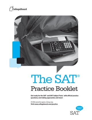 ®
The SAT
Practice Booklet
Get ready for the SAT® and SAT Subject Tests™ with official practice
questions, test-taking approaches and more!

A little practice goes a long way.
Visit www.collegeboard.com/practice
 