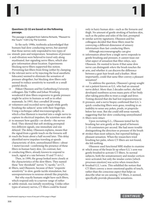 306
Unauthorized copying or reuse of any part of this page is illegal. CONTINUE
Questions 22-32 are based on the following
passage.
This passage is adapted from Sabrina Richards, “Pleasant to
the Touch.” ©2012 by The Scientist.
In the early 1990s, textbooks acknowledged that
humans had slow-conducting nerves, but asserted
that those nerves only responded to two types of
stimuli: pain and temperature. Sensations of pressure
Line
5 and vibration were believed to travel only along
myelinated, fast-signaling nerve fibers, which also
give information about location. Experiments
blocking nerve fibers supported this notion.
Preventing fast fibers from firing (either by clamping
10 the relevant nerve or by injecting the local anesthetic
lidocaine) seemed to eliminate the sensation of
pressure altogether, but blocking slow fibers only
seemed to reduce sensitivity to warmth or a small
painful shock.
15 Håkan Olausson and his Gothenburg University
colleagues Åke Vallbo and Johan Wessberg
wondered if slow fibers responsive to gentle pressure
might be active in humans as well as in other
mammals. In 1993, they corralled 28 young
20 volunteers and recorded nerve signals while gently
brushing the subjects’ arms with their fingertips.
Using a technique called microneurography, in
which a fine filament is inserted into a single nerve to
capture its electrical impulses, the scientists were able
25 to measure how quickly—or slowly—the nerves
fired. They showed that soft stroking prompted
two different signals, one immediate and one
delayed. The delay, Olausson explains, means that
the signal from a gentle touch on the forearm will
30 reach the brain about a half second later. This delay
identified nerve impulses traveling at speeds
characteristic of slow, unmyelinated fibers—about
1 meter/second—confirming the presence of these
fibers in human hairy skin. (In contrast, fast-
35 conducting fibers, already known to respond to
touch, signal at a rate between 35 and 75 m/s.)
Then, in 1999, the group looked more closely at
the characteristics of the slow fibers. They named
these “low-threshold” nerves “C-tactile,” or CT,
40 fibers, said Olausson, because of their “exquisite
sensitivity” to slow, gentle tactile stimulation, but
unresponsiveness to noxious stimuli like pinpricks.
But why exactly humans might have such fibers,
which respond only to a narrow range of rather
45 subtle stimuli, was initially mystifying. Unlike other
types of sensory nerves, CT fibers could be found
only in hairy human skin—such as the forearm and
thigh. No amount of gentle stroking of hairless skin,
such as the palms and soles of the feet, prompted
50 similar activity signatures. Olausson and his
colleagues decided that these fibers must be
conveying a different dimension of sensory
information than fast-conducting fibers.
Although microneurography can give
55 information about how a single nerve responds to
gentle brushing and pressure, it cannot tease out
what aspect of sensation that fiber relays, says
Olausson. He wanted to know if that same slow
nerve can distinguish where the brush touches the
60 arm, and whether it can discern the difference
between a goat-hair brush and a feather. Most
importantly, could that same fiber convey a pleasant
sensation?
To address the question, Olausson’s group sought
65 out a patient known as G.L. who had an unusual
nerve defect. More than 2 decades earlier, she had
developed numbness across many parts of her body
after taking penicillin to treat a cough and fever.
Testing showed that she had lost responsiveness to
70 pressure, and a nerve biopsy confirmed that G.L.’s
quick-conducting fibers were gone, resulting in an
inability to sense any pokes, prods, or pinpricks
below her nose. But she could still sense warmth,
suggesting that her slow-conducting unmyelinated
75 fibers were intact.
Upon recruiting G.L., Olausson tested her by
brushing her arm gently at the speed of between
2–10 centimeters per second. She had more trouble
distinguishing the direction or pressure of the brush
80 strokes than most subjects, but reported feeling a
pleasant sensation. When the researchers tried
brushing her palm, where CT fibers are not found,
she felt nothing.
Olausson used functional MRI studies to examine
85 which areas of the brain lit up when G.L.’s arm was
gently brushed to activate CT fibers. In normal
subjects, both the somatosensory and insular cortices
were activated, but only the insular cortex [which
processes emotion] was active when researchers
90 brushed G.L.’s arm. This solidified the notion that
CT fibers convey a more emotional quality of touch,
rather than the conscious aspect that helps us
describe what we are sensing. CT fibers, it seemed,
specifically provide pleasurable sensations.
1 1
...............................................................................................................................................................................................................................................................................................................
Unauthorized copying or reuse of any part of this page is illegal. CONTINUE
10
 