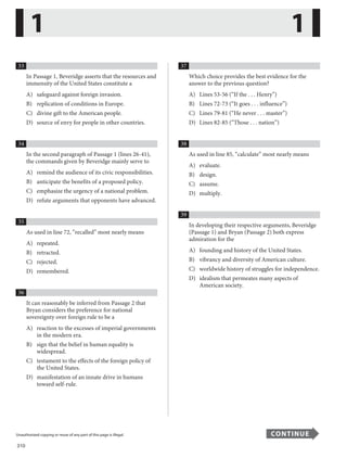 310
Unauthorized copying or reuse of any part of this page is illegal. CONTINUE
33
In Passage 1, Beveridge asserts that the resources and
immensity of the United States constitute a
A) safeguard against foreign invasion.
B) replication of conditions in Europe.
C) divine gift to the American people.
D) source of envy for people in other countries.
34
In the second paragraph of Passage 1 (lines 26-41),
the commands given by Beveridge mainly serve to
A) remind the audience of its civic responsibilities.
B) anticipate the benefits of a proposed policy.
C) emphasize the urgency of a national problem.
D) refute arguments that opponents have advanced.
35
As used in line 72, “recalled” most nearly means
A) repeated.
B) retracted.
C) rejected.
D) remembered.
36
It can reasonably be inferred from Passage 2 that
Bryan considers the preference for national
sovereignty over foreign rule to be a
A) reaction to the excesses of imperial governments
in the modern era.
B) sign that the belief in human equality is
widespread.
C) testament to the effects of the foreign policy of
the United States.
D) manifestation of an innate drive in humans
toward self-rule.
37
Which choice provides the best evidence for the
answer to the previous question?
A) Lines 53-56 (“If the . . . Henry”)
B) Lines 72-73 (“It goes . . . influence”)
C) Lines 79-81 (“He never . . . master”)
D) Lines 82-85 (“Those . . . nation”)
38
As used in line 85, “calculate” most nearly means
A) evaluate.
B) design.
C) assume.
D) multiply.
39
In developing their respective arguments, Beveridge
(Passage 1) and Bryan (Passage 2) both express
admiration for the
A) founding and history of the United States.
B) vibrancy and diversity of American culture.
C) worldwide history of struggles for independence.
D) idealism that permeates many aspects of
American society.
1 1
...............................................................................................................................................................................................................................................................................................................
Unauthorized copying or reuse of any part of this page is illegal. CONTINUE
14
 