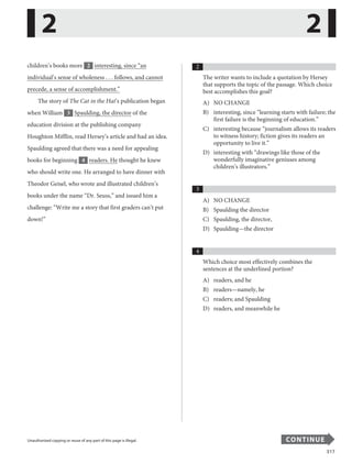 317
Unauthorized copying or reuse of any part of this page is illegal. CONTINUE
children’s books more 2 interesting, since “an
individual’s sense of wholeness . . . follows, and cannot
precede, a sense of accomplishment.”
The story of The Cat in the Hat’s publication began
when William 3 Spaulding, the director of the
education division at the publishing company
Houghton Mifflin, read Hersey’s article and had an idea.
Spaulding agreed that there was a need for appealing
books for beginning 4 readers. He thought he knew
who should write one. He arranged to have dinner with
Theodor Geisel, who wrote and illustrated children’s
books under the name “Dr. Seuss,” and issued him a
challenge: “Write me a story that first graders can’t put
......................................................................................................
down!”
...........................
2 2
.........................
.....................................................................................................................................................
Unauthorized copying or reuse of any part of this page is illegal. CONTINUE
2
The writer wants to include a quotation by Hersey
that supports the topic of the passage. Which choice
best accomplishes this goal?
A) NO CHANGE
B) interesting, since “learning starts with failure; the
first failure is the beginning of education.”
C) interesting because “journalism allows its readers
to witness history; fiction gives its readers an
opportunity to live it.”
D) interesting with “drawings like those of the
wonderfully imaginative geniuses among
children’s illustrators.”
3
A) NO CHANGE
B) Spaulding the director
C) Spaulding, the director,
D) Spaulding—the director
4
Which choice most effectively combines the
sentences at the underlined portion?
A) readers, and he
B) readers—namely, he
C) readers; and Spaulding
D) readers, and meanwhile he
21
 