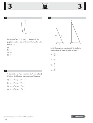 336
Unauthorized copying or reuse of any part of this page is illegal. CONTINUE
10
O
y
x
k
The graph of y x
= 2 2
+ 10x + 12 is shown. If the
graph crosses the y-axis at the point ( )
0, k , what is the
value of k ?
A) 2
B) 6
C) 10
D) 12
11
A circle in the xy-plane has center ( )
5, 7 and radius 2.
Which of the following is an equation of the circle?
A) x y
− 5 + − 7 = 4
2
2
( ) ( )
B) (x y
+ 5) (
2 2
+ + 7) = 4
C) x y
− 5 + − 7 = 2
2 2
( ) ( )
D) (x y
+ 5) (
2
+ + 7) = 2
2
12
12 13
F
E
B
A
5
C D
In the figure above, triangle ABC is similar to
triangle DEF. What is the value of cos( )
E ?
A)
12
5
B)
12
13
C)
5
12
D)
5
13
3 3
...............................................................................................................................................................................................................................................................................................................
Unauthorized copying or reuse of any part of this page is illegal. CONTINUE
40
 