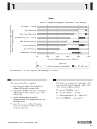 303
Unauthorized copying or reuse of any part of this page is illegal. CONTINUE
Figure 2
the route of a journey
Could
a
significant
road
space
reallocation
result
in
some
people
changing
.
.
.
when they travel
their means of traveling
how often they make a journey
what is done in one trip
a journey destination
their driving style
whether they car-share
Survey of Transportation Engineers’ Predictions of Driver Behavior
0% 20% 40%
Percent of total responses for given behavior
60% 80% 100%
Prediction
yes yes (in exceptional circumstances) no don’t know
Figures adapted from S. Cairns et al., “Disappearing Traffic? The Story So Far.” ©2002 by UCL.
11
The main purpose of the passage is to
A) provide support for the claim that efforts to
reduce traffic actually increase traffic.
B) dispute the widely held belief that building and
improving mass transit systems is good for the
environment.
C) discuss the negative environmental
consequences of car-focused development and
suburban sprawl.
D) argue that one way to reduce the negative
environmental effects of traffic is to make
driving less agreeable.
12
Which choice best supports the idea that the author
assumes that, all things being equal, people would
rather drive than take mass transit?
A) Lines 1-5 (“Building . . . car”)
B) Lines 5-8 (“To have . . . overall”)
C) Lines 15-18 (“But they’re . . . productive”)
D) Lines 19-22 (“One . . . commutes”)
1 1
...................................................................................................................
Unauthorized copying or reuse of any part of this page is illegal. CONTINUE
7
 