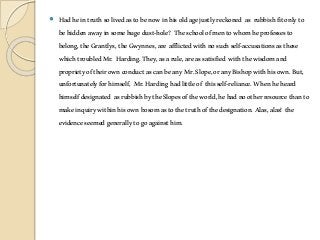  Hadheintruthsolivedastobenowinhisoldagejustlyreckoned as rubbishfitonlyto
behiddenawayinsomehugedust-hole? Theschoolofmentowhomheprofessesto
belong,theGrantlys,theGwynnes,are afflictedwithnosuchself-accusationsasthese
whichtroubledMr. Harding.They,asarule,areassatisfied withthewisdomand
proprietyoftheirownconductascanbeanyMr.Slope,oranyBishopwithhisown.But,
unfortunatelyforhimself, Mr.Hardinghadlittleof thisself-reliance.Whenheheard
himselfdesignated asrubbishbytheSlopesoftheworld,hehadnootherresourcethanto
makeinquirywithinhisownbosomastothetruthofthedesignation.Alas,alas! the
evidenceseemedgenerallytogoagainsthim.
 
