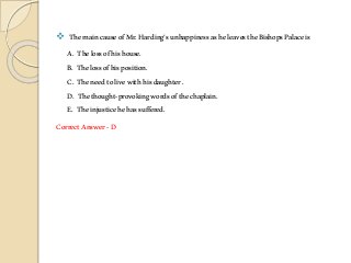  ThemaincauseofMr.Harding’sunhappinessasheleavestheBishopsPalaceis
A. Thelossofhishouse.
B. Thelossofhisposition.
C. Theneedtolivewithhisdaughter.
D. Thethought-provokingwordsofthechaplain.
E. Theinjusticehehassuffered.
CorrectAnswer-D
 