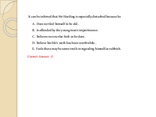 ItcanbeinferredthatMrHardingisespeciallydisturbedbecausehe
A. Doesnotfeelhimselftobeold.
B. Isoffendedbytheyoungman’simpertinence .
C. Believesnooneelsefeelsashedoes.
D. Believehislife’sworkhasbeenworthwhile.
E. Feelstheremaybesometruthinregardinghimselfasrubbish.
CorrectAnswer-E
 