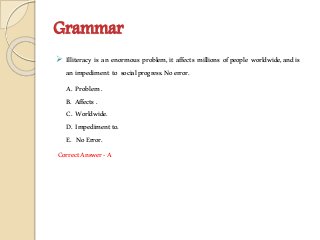 Grammar
 Illiteracy is an enormous problem,it affects millions ofpeople worldwide,andis
animpediment to socialprogress.Noerror.
A. Problem.
B. Affects.
C. Worldwide.
D. Impedimentto.
E. NoError.
CorrectAnswer-A
 
