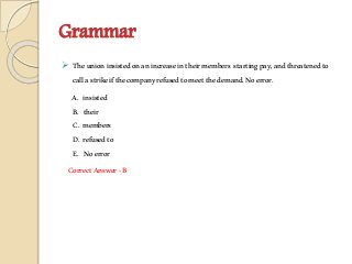 Grammar
 Theunioninsistedonanincreaseintheirmembers startingpay,andthreatenedto
callastrikeifthecompanyrefusedtomeetthedemand.Noerror.
A. insisted
B. their
C. members
D. refusedto
E. Noerror
CorrectAnswer-B
 