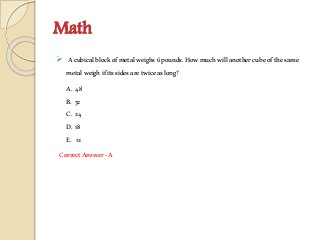 Math
 Acubicalblockofmetalweighs6pounds.Howmuchwillanothercubeofthesame
metalweighifitssidesaretwiceaslong?
A. 48
B. 32
C. 24
D. 18
E. 12
CorrectAnswer-A
 