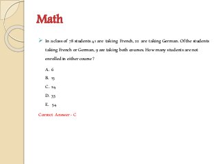 Math
 Inaclassof 78students41 are taking French,22 are takingGerman.Ofthestudents
takingFrenchorGerman,9aretakingbothcourses.Howmanystudentsarenot
enrolledineithercourse?
A. 6
B. 15
C. 24
D. 33
E. 54
Correct Answer-C
 