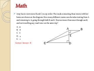 Math
 AmyhastovisittownsBandCinanyorder.Theroadsconnectingthesetownswithher
homeareshownonthediagram.HowmanydifferentroutescanshetakestartingfromA
andreturningtoA,goingthroughbothBandC(butnotmorethanoncethrougheach)
andnottravellinganyroadtwiceonthesametrip?
A. 10
B. 8
C. 6
D. 4
E. 2
Correct Answer-B
 