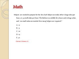 Math
Helpers are neededtoprepareforthe fete.Eachhelpercanmakeeither2largecakesper
hour,or 35smallcakesperhour.Thekitchenisavailablefor3hoursand20largecakes
and 700smallcakesareneeded.Howmanyhelpersare required?
A. 10
B. 15
C. 20
D. 25
E. 30
CorrectAnswer-A
 