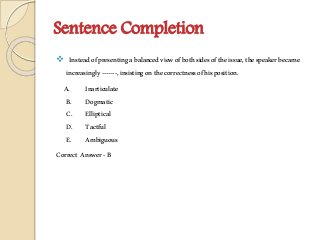 Sentence Completion
 Insteadofpresentingabalancedviewofbothsidesoftheissue,thespeakerbecame
increasingly-------,insistingonthecorrectnessofhisposition.
A. Inarticulate
B. Dogmatic
C. Elliptical
D. Tactful
E. Ambiguous
Correct Answer-B
 