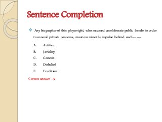 Sentence Completion
 Anybiographerof this playwright, whoassumed anelaboratepublic facade inorder
toconceal private concerns, mustexaminetheimpulse behind such-------.
A. Artifice
B. Joviality
C. Conceit
D. Disbelief
E. Erudition
Correctanswer-A
 