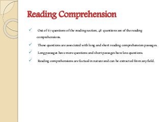 Reading Comprehension
 Outof 67questionsofthereadingsection,48 questionsareofthereading
comprehensions.
 Thesequestionsareassociatedwithlongandshortreadingcomprehensionpassages.
 Longpassageshavemorequestionsandshortpassageshavelessquestions.
 Readingcomprehensionsarefactualinnatureandcanbeextractedfromanyfield.
 