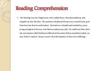 Reading Comprehension
 Mr.Hardingwasnotahappymanashewalkeddown thepalacepathway,and
steppedoutintotheclose. His positionandpleasanthousewereasecondtime gone
fromhim;butthathecouldendure. Hehadbeen schooledandinsultedbyaman
youngenoughtobehisson; butthathecouldputupwith. Hecouldevendrawfrom
theveryinjurieswhichhadbeeninflictedonhimsomeofthatconsolationwhich,we
may believe,martyrs always receive fromtheinjusticeof theirownsufferings.
 