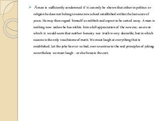  Amanis sufficientlycondemned if itcanonlybe shownthateitherinpolitics or
religionhedoesnotbelongtosomenewschoolestablishedwithinthelastscoreof
years.Hemaythenregard himself asrubbishandexpecttobecarted away.Amanis
nothingnow unlesshehaswithin himafullappreciationof thenewera; anerain
which it wouldseemthatneither honesty nor truthisvery desirable,butinwhich
successistheonly touchstoneofmerit.Wemustlaughateverythingthatis
established.Letthejokebeever sobad,eversountruetotherealprinciplesof joking;
nevertheless wemustlaugh -orelsebewarethecart.
 