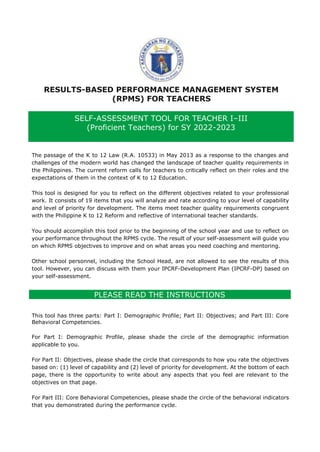 RESULTS-BASED PERFORMANCE MANAGEMENT SYSTEM
(RPMS) FOR TEACHERS
The passage of the K to 12 Law (R.A. 10533) in May 2013 as a response to the changes and
challenges of the modern world has changed the landscape of teacher quality requirements in
the Philippines. The current reform calls for teachers to critically reflect on their roles and the
expectations of them in the context of K to 12 Education.
This tool is designed for you to reflect on the different objectives related to your professional
work. It consists of 19 items that you will analyze and rate according to your level of capability
and level of priority for development. The items meet teacher quality requirements congruent
with the Philippine K to 12 Reform and reflective of international teacher standards.
You should accomplish this tool prior to the beginning of the school year and use to reflect on
your performance throughout the RPMS cycle. The result of your self-assessment will guide you
on which RPMS objectives to improve and on what areas you need coaching and mentoring.
Other school personnel, including the School Head, are not allowed to see the results of this
tool. However, you can discuss with them your IPCRF-Development Plan (IPCRF-DP) based on
your self-assessment.
PLEASE READ THE INSTRUCTIONS
This tool has three parts: Part I: Demographic Profile; Part II: Objectives; and Part III: Core
Behavioral Competencies.
For Part I: Demographic Profile, please shade the circle of the demographic information
applicable to you.
For Part II: Objectives, please shade the circle that corresponds to how you rate the objectives
based on: (1) level of capability and (2) level of priority for development. At the bottom of each
page, there is the opportunity to write about any aspects that you feel are relevant to the
objectives on that page.
For Part III: Core Behavioral Competencies, please shade the circle of the behavioral indicators
that you demonstrated during the performance cycle.
SELF-ASSESSMENT TOOL FOR TEACHER I–III
(Proficient Teachers) for SY 2022-2023
 