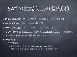 SATの性能向上の歴史(2)
1996 GRASP: ブレイクスルーの始まり (学習の導入)
2001 Chaff: 今のソルバの基本形
2005 Minisat: オープンソースでコンパクト
SAT 2005 competition の3つのindustrial category を総なめ。
以降広く利用 ＆ソルバ開発のベースラインに
2015現在
今の規模感
数百万変数・1千万以上の制約 (industrialな問題)
規模が小さくても難しい問題はあるので、一概には言えない
 