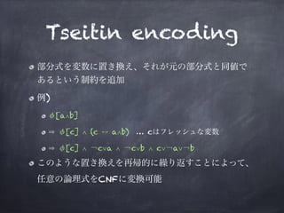 Tseitin encoding
部分式を変数に置き換え、それが元の部分式と同値で
あるという制約を追加
例)
φ[a∧b]
φ[c] ∧ (c a∧b) … cはフレッシュな変数
φ[c] ∧ ￢c∨a ∧ ￢c∨b ∧ c∨￢a∨￢b
このような置き換えを再帰的に繰り返すことによって、
任意の論理式をCNFに変換可能
 