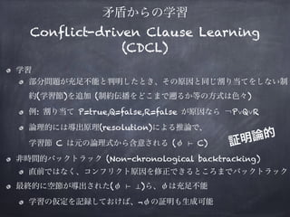 矛盾からの学習
Conflict-driven Clause Learning
(CDCL)
学習
部分問題が充足不能と判明したとき、その原因と同じ割り当てをしない制
約(学習節)を追加 (制約伝播をどこまで るか等の方式は色々)
例: 割り当て P=true,Q=false,R=false が原因なら ￢P∨Q∨R
論理的には導出原理(resolution)による推論で、 
学習節 C は元の論理式から含意される (φ ⊢ C)
非時間的バックトラック (Non-chronological backtracking)
直前ではなく、コンフリクト原因を修正できるところまでバックトラック
最終的に空節が導出された(φ ⊢ ⊥)ら、φは充足不能
学習の仮定を記録しておけば、¬φの証明も生成可能
証明論的
 