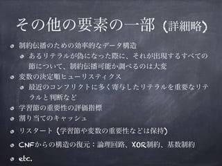 その他の要素の一部 (詳細略)
制約伝播のための効率的なデータ構造
あるリテラルが偽になった際に、それが出現するすべての
節について、制約伝播可能か調べるのは大変
変数の決定順ヒューリスティクス
最近のコンフリクトに多く寄与したリテラルを重要なリテ
ラルと判断など
学習節の重要性の評価指標
割り当てのキャッシュ
リスタート (学習節や変数の重要性などは保持)
CNFからの構造の復元：論理回路、XOR制約、基数制約
etc.
 