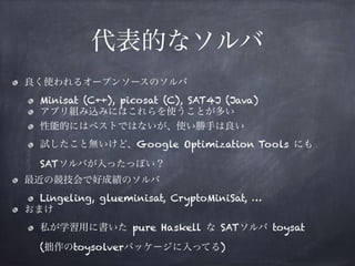 代表的なソルバ
良く使われるオープンソースのソルバ
Minisat (C++), picosat (C), SAT4J (Java)
アプリ組み込みにはこれらを使うことが多い
性能的にはベストではないが、使い勝手は良い
試したこと無いけど、Google Optimization Tools にも 
SATソルバが入ったっぽい？
最近の競技会で好成績のソルバ
Lingeling, glueminisat, CryptoMiniSat, …
おまけ
私が学習用に書いた pure Haskell な SATソルバ toysat 
(拙作のtoysolverパッケージに入ってる)
 