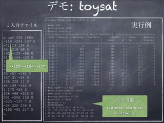 デモ: toysat
$ toysat UF250.1065.100/uf250-01.cnf 
… 
c #vars 250
c #constraints 1065
c Solving starts ...
c ============================[ Search Statistics ]============================
c Time | Restart | Decision | Conflict | LEARNT | Fixed | Removed
c | | | | Limit GC | Var | Constra
c =============================================================================
c 0.0s | 0 | 0 | 0 | 438 0 | 0 | 0
c 0.0s | 1 | 155 | 100 | 438 0 | 0 | 0
c 0.1s | 2 | 343 | 250 | 482 0 | 0 | 0
c 0.1s | 3 | 602 | 475 | 531 0 | 0 | 0
c 0.1s | 4 | 1014 | 813 | 585 1 | 0 | 0
c 0.2s | 5 | 1622 | 1320 | 644 3 | 0 | 0
c 0.4s | 6 | 2560 | 2081 | 780 4 | 0 | 0
c 0.6s | 7 | 3927 | 3223 | 859 7 | 0 | 0
c 1.1s | 8 | 5948 | 4936 | 945 11 | 0 | 0
c 1.6s | 9 | 9039 | 7506 | 1040 16 | 0 | 0
c 2.3s | 10 | 13555 | 11361 | 1144 23 | 0 | 0
c 3.3s | 10 | 19494 | 16361 | 1144 32 | 0 | 0
c 3.4s | 11 | 20419 | 17144 | 1259 33 | 0 | 0
c 4.0s | 11 | 23520 | 19665 | 1259 37 | 0 | 0
c #cpu_time = 3.872s
c #wall_clock_time = 3.957s
c #decision = 23520
c #random_decision = 105
c #conflict = 19665
c #restart = 11 
s SATISFIABLE 
v -1 -2 3 -4 5 -6 7 -8 9 -10 
v -11 -12 -13 14 15 16 17 -18 19 20
v 21 22 -23 -24 25 26 -27 28 29 -30
v 31 32 -33 34 -35 36 37 -38 39 -40 
…
p cnf 250 1065
-159 -234 197 0
-71 13 194 0
45 -218 38 0
191 -129 -88 0
117 -164 -29 0
107 53 115 0
167 111 -57 0
-115 94 98 0
25 -51 -165 0
247 31 -64 0
156 228 11 0
64 199 -162 0
1 173 -54 0
136 -98 -215 0
201 -206 159 0
-223 -137 7 0
-34 220 236 0
-155 -92 217 0
…
↓入力ファイル 実行例
¬x159∨¬x234∨x197
充足可能
x1=false, x2=false,
x3=true, …
 