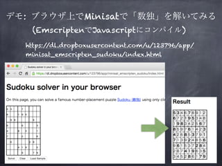 デモ: ブラウザ上でMinisatで「数独」を解いてみる
https://dl.dropboxusercontent.com/u/123796/app/
minisat_emscripten_sudoku/index.html
(EmscriptenでJavascriptにコンパイル)
 