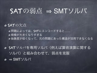 SATの弱点 SMTソルバ
SATの欠点
問題によっては、SATにエンコードすると……
規模が大きくなりすぎる
抽象度が低くなって、元の問題にあった構造が活用できなくなる
SATソルバを専用ソルバ（例えば算術演算に関する
ソルバ）と組み合わせて、弱点を克服
SMTソルバ
 