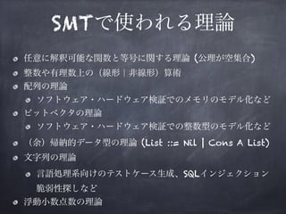 SMTで使われる理論
任意に解釈可能な関数と等号に関する理論 (公理が空集合)
整数や有理数上の（線形｜非線形）算術
配列の理論
ソフトウェア・ハードウェア検証でのメモリのモデル化など
ビットベクタの理論
ソフトウェア・ハードウェア検証での整数型のモデル化など
（余）帰納的データ型の理論 (List ::= Nil | Cons A List)
文字列の理論
言語処理系向けのテストケース生成、SQLインジェクション
脆弱性探しなど
浮動小数点数の理論
 